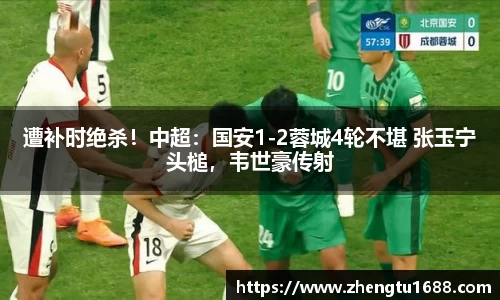 遭补时绝杀！中超：国安1-2蓉城4轮不堪 张玉宁头槌，韦世豪传射